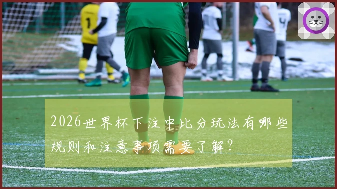 2026世界杯下注中比分玩法有哪些规则和注意事项需要了解？
